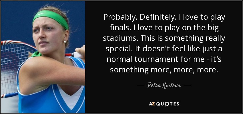 Probably. Definitely. I love to play finals. I love to play on the big stadiums. This is something really special. It doesn't feel like just a normal tournament for me - it's something more, more, more. - Petra Kvitova