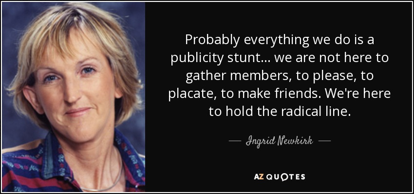 Probably everything we do is a publicity stunt ... we are not here to gather members, to please, to placate, to make friends. We're here to hold the radical line. - Ingrid Newkirk