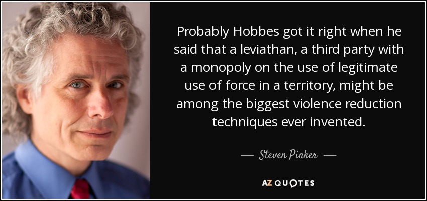 Probably Hobbes got it right when he said that a leviathan, a third party with a monopoly on the use of legitimate use of force in a territory, might be among the biggest violence reduction techniques ever invented. - Steven Pinker