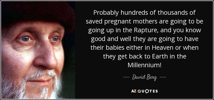 Probably hundreds of thousands of saved pregnant mothers are going to be going up in the Rapture, and you know good and well they are going to have their babies either in Heaven or when they get back to Earth in the Millennium! - David Berg