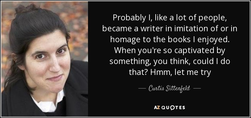 Probably I, like a lot of people, became a writer in imitation of or in homage to the books I enjoyed. When you're so captivated by something, you think, could I do that? Hmm, let me try - Curtis Sittenfeld