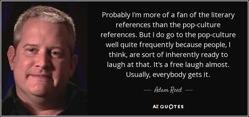 Probably I'm more of a fan of the literary references than the pop-culture references. But I do go to the pop-culture well quite frequently because people, I think, are sort of inherently ready to laugh at that. It's a free laugh almost. Usually, everybody gets it. - Adam Reed
