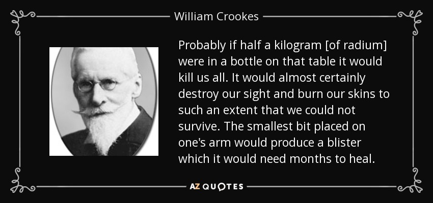 Probably if half a kilogram [of radium] were in a bottle on that table it would kill us all. It would almost certainly destroy our sight and burn our skins to such an extent that we could not survive. The smallest bit placed on one's arm would produce a blister which it would need months to heal. - William Crookes