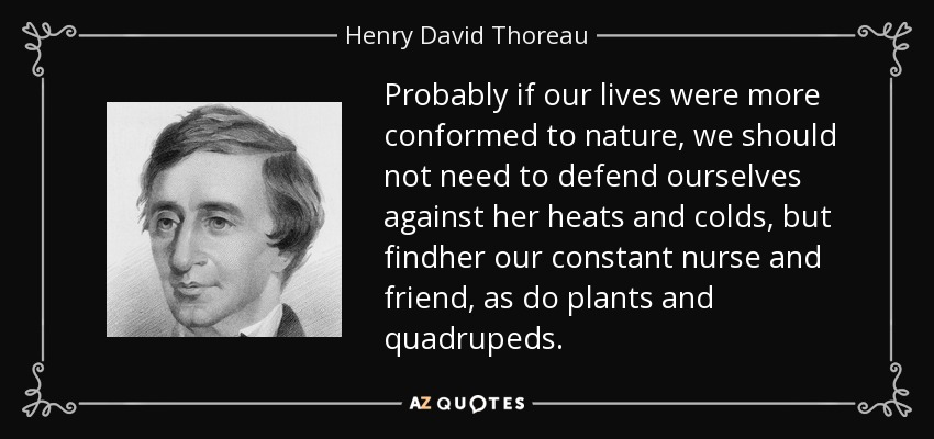 Probably if our lives were more conformed to nature, we should not need to defend ourselves against her heats and colds, but findher our constant nurse and friend, as do plants and quadrupeds. - Henry David Thoreau