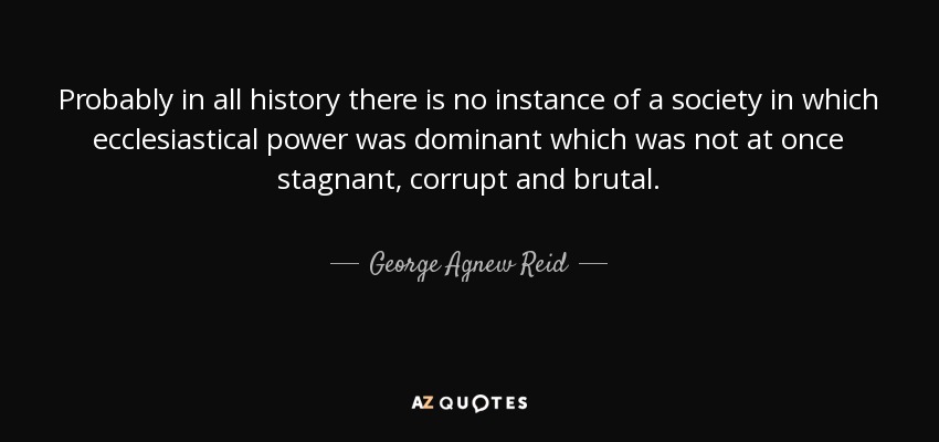 Probably in all history there is no instance of a society in which ecclesiastical power was dominant which was not at once stagnant, corrupt and brutal. - George Agnew Reid
