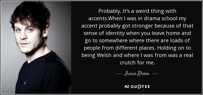 Probably. It's a weird thing with accents.When I was in drama school my accent probably got stronger because of that sense of identity when you leave home and go to somewhere where there are loads of people from different places. Holding on to being Welsh and where I was from was a real crutch for me. - Iwan Rheon