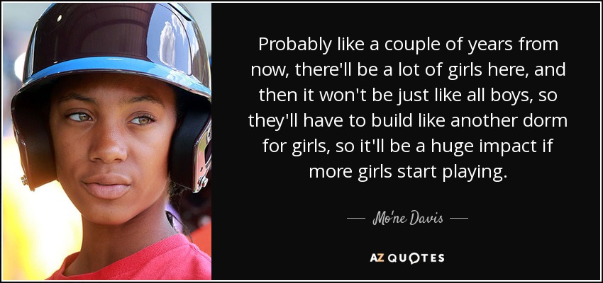 Probably like a couple of years from now, there'll be a lot of girls here, and then it won't be just like all boys, so they'll have to build like another dorm for girls, so it'll be a huge impact if more girls start playing. - Mo'ne Davis