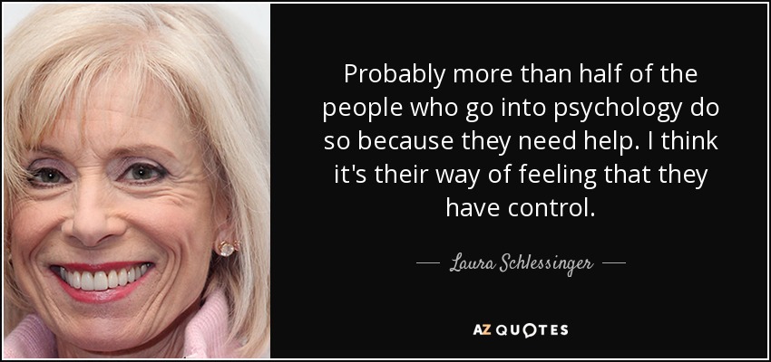 Probably more than half of the people who go into psychology do so because they need help. I think it's their way of feeling that they have control. - Laura Schlessinger