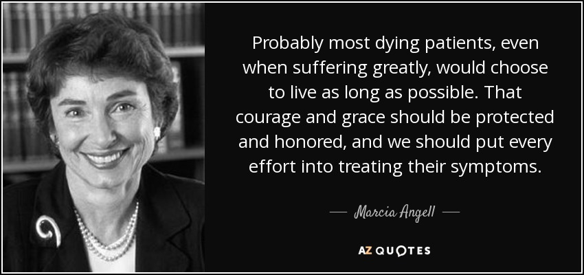 Probably most dying patients, even when suffering greatly, would choose to live as long as possible. That courage and grace should be protected and honored, and we should put every effort into treating their symptoms. - Marcia Angell