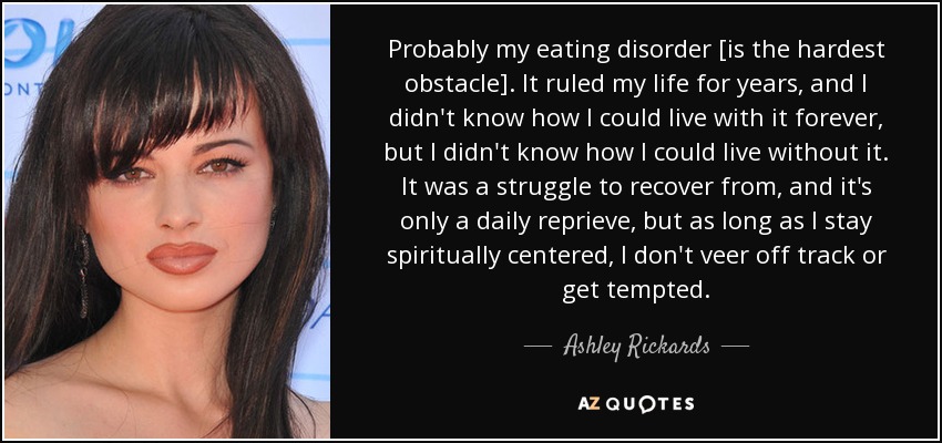 Probably my eating disorder [is the hardest obstacle]. It ruled my life for years, and I didn't know how I could live with it forever, but I didn't know how I could live without it. It was a struggle to recover from, and it's only a daily reprieve, but as long as I stay spiritually centered, I don't veer off track or get tempted. - Ashley Rickards