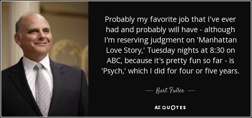 Probably my favorite job that I've ever had and probably will have - although I'm reserving judgment on 'Manhattan Love Story,' Tuesday nights at 8:30 on ABC, because it's pretty fun so far - is 'Psych,' which I did for four or five years. - Kurt Fuller