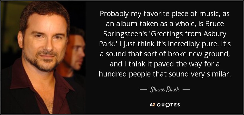 Probably my favorite piece of music, as an album taken as a whole, is Bruce Springsteen's 'Greetings from Asbury Park.' I just think it's incredibly pure. It's a sound that sort of broke new ground, and I think it paved the way for a hundred people that sound very similar. - Shane Black
