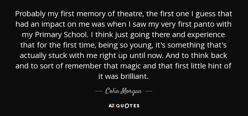 Probably my first memory of theatre, the first one I guess that had an impact on me was when I saw my very first panto with my Primary School. I think just going there and experience that for the first time, being so young, it's something that's actually stuck with me right up until now. And to think back and to sort of remember that magic and that first little hint of it was brilliant. - Colin Morgan