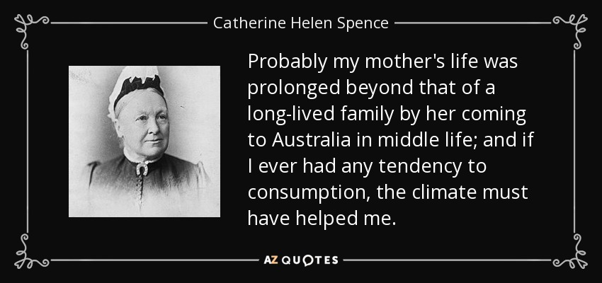 Probably my mother's life was prolonged beyond that of a long-lived family by her coming to Australia in middle life; and if I ever had any tendency to consumption, the climate must have helped me. - Catherine Helen Spence