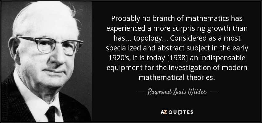 Probably no branch of mathematics has experienced a more surprising growth than has... topology... Considered as a most specialized and abstract subject in the early 1920's, it is today [1938] an indispensable equipment for the investigation of modern mathematical theories. - Raymond Louis Wilder
