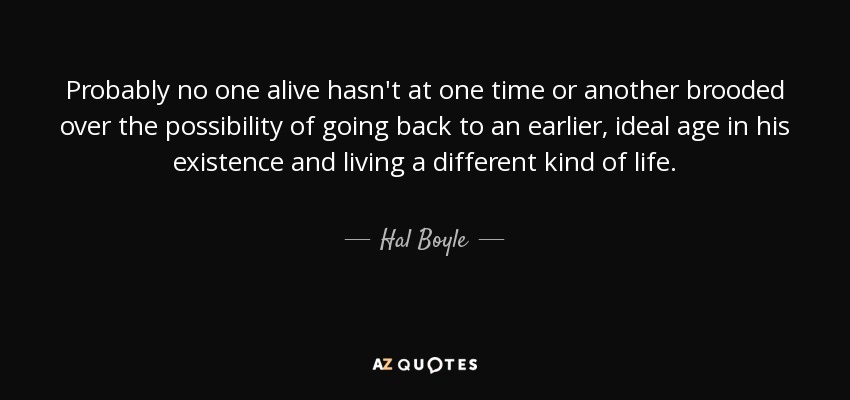 Probably no one alive hasn't at one time or another brooded over the possibility of going back to an earlier, ideal age in his existence and living a different kind of life. - Hal Boyle