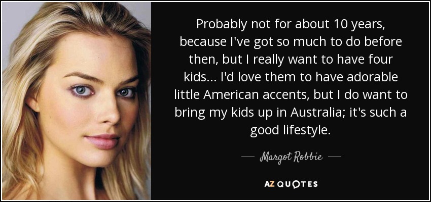 Probably not for about 10 years, because I've got so much to do before then, but I really want to have four kids ... I'd love them to have adorable little American accents, but I do want to bring my kids up in Australia; it's such a good lifestyle. - Margot Robbie