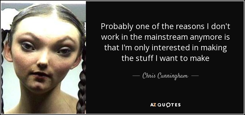 Probably one of the reasons I don't work in the mainstream anymore is that I'm only interested in making the stuff I want to make - Chris Cunningham