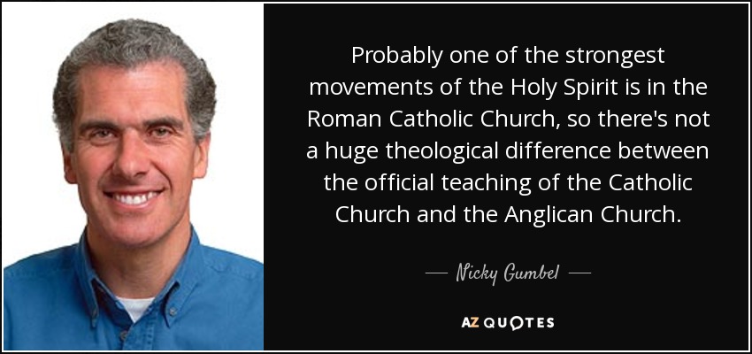 Probably one of the strongest movements of the Holy Spirit is in the Roman Catholic Church, so there's not a huge theological difference between the official teaching of the Catholic Church and the Anglican Church. - Nicky Gumbel