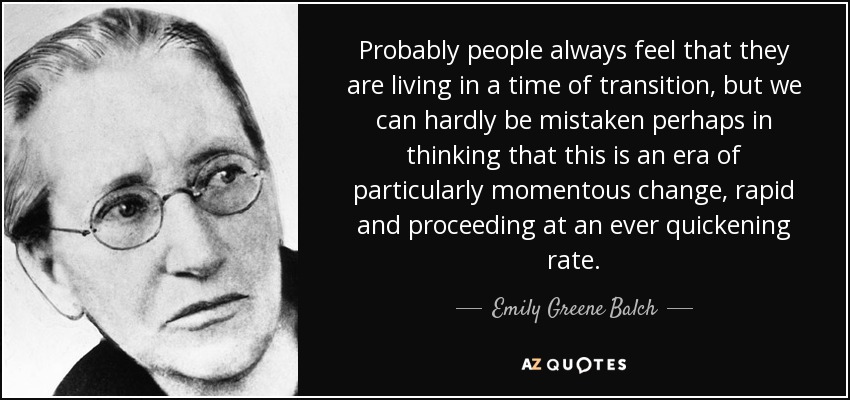 Probably people always feel that they are living in a time of transition, but we can hardly be mistaken perhaps in thinking that this is an era of particularly momentous change, rapid and proceeding at an ever quickening rate. - Emily Greene Balch