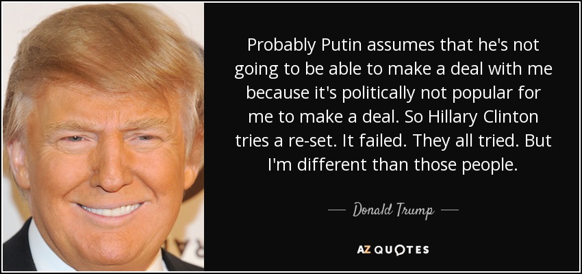 Probably Putin assumes that he's not going to be able to make a deal with me because it's politically not popular for me to make a deal. So Hillary Clinton tries a re-set. It failed. They all tried. But I'm different than those people. - Donald Trump