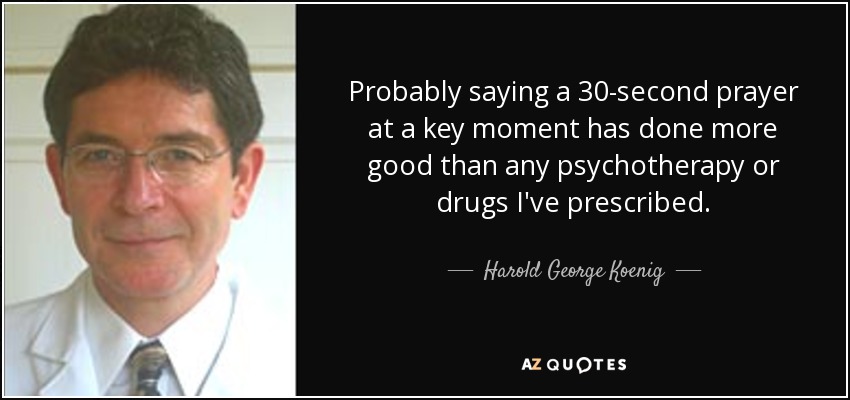Probably saying a 30-second prayer at a key moment has done more good than any psychotherapy or drugs I've prescribed. - Harold George Koenig