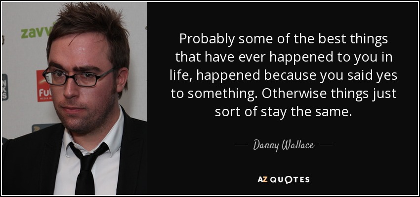 Probably some of the best things that have ever happened to you in life, happened because you said yes to something. Otherwise things just sort of stay the same. - Danny Wallace