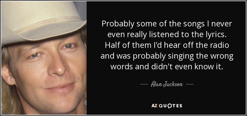 Probably some of the songs I never even really listened to the lyrics. Half of them I'd hear off the radio and was probably singing the wrong words and didn't even know it. - Alan Jackson