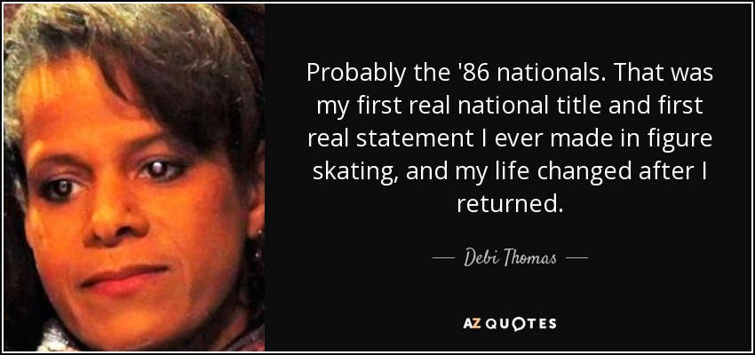 Probably the '86 nationals. That was my first real national title and first real statement I ever made in figure skating, and my life changed after I returned. - Debi Thomas