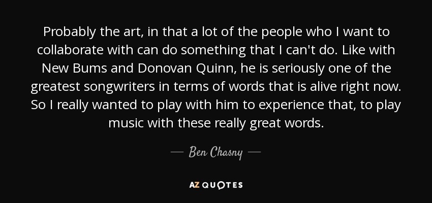 Probably the art, in that a lot of the people who I want to collaborate with can do something that I can't do. Like with New Bums and Donovan Quinn, he is seriously one of the greatest songwriters in terms of words that is alive right now. So I really wanted to play with him to experience that, to play music with these really great words. - Ben Chasny