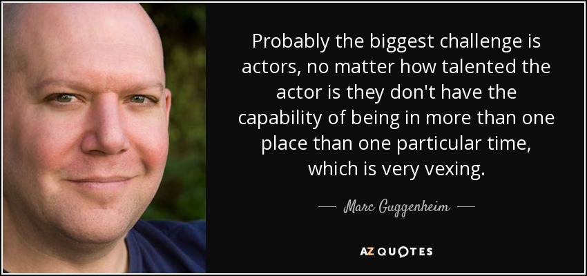 Probably the biggest challenge is actors, no matter how talented the actor is they don't have the capability of being in more than one place than one particular time, which is very vexing. - Marc Guggenheim