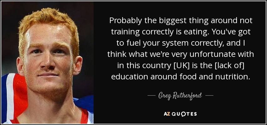 Probably the biggest thing around not training correctly is eating. You've got to fuel your system correctly, and I think what we're very unfortunate with in this country [UK] is the [lack of] education around food and nutrition. - Greg Rutherford