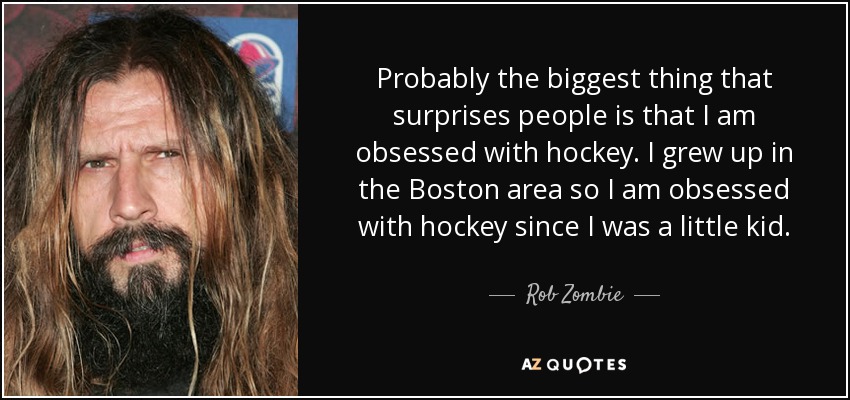 Probably the biggest thing that surprises people is that I am obsessed with hockey. I grew up in the Boston area so I am obsessed with hockey since I was a little kid. - Rob Zombie