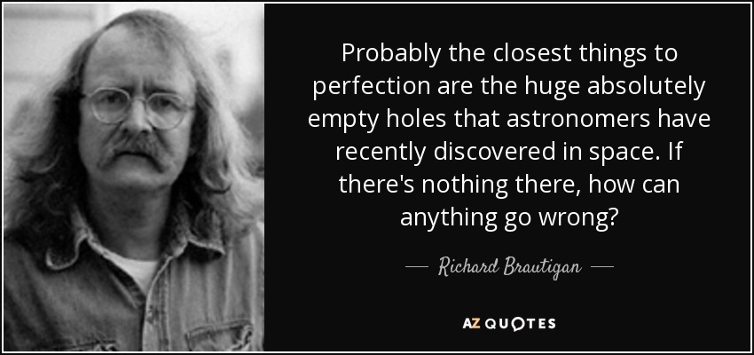 Probably the closest things to perfection are the huge absolutely empty holes that astronomers have recently discovered in space. If there's nothing there, how can anything go wrong? - Richard Brautigan