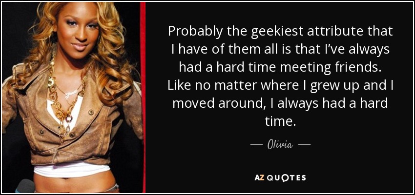 Probably the geekiest attribute that I have of them all is that I’ve always had a hard time meeting friends. Like no matter where I grew up and I moved around, I always had a hard time. - Olivia