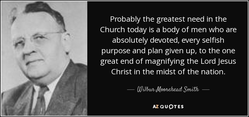 Probably the greatest need in the Church today is a body of men who are absolutely devoted, every selfish purpose and plan given up, to the one great end of magnifying the Lord Jesus Christ in the midst of the nation. - Wilbur Moorehead Smith