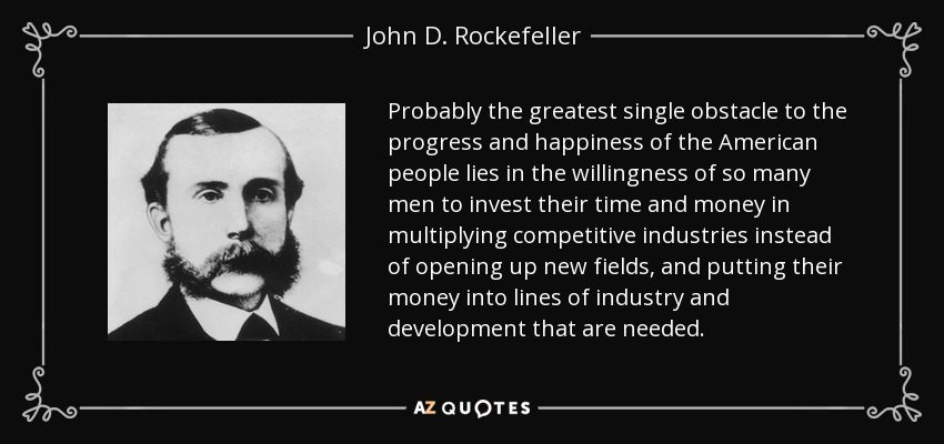 Probably the greatest single obstacle to the progress and happiness of the American people lies in the willingness of so many men to invest their time and money in multiplying competitive industries instead of opening up new fields, and putting their money into lines of industry and development that are needed. - John D. Rockefeller