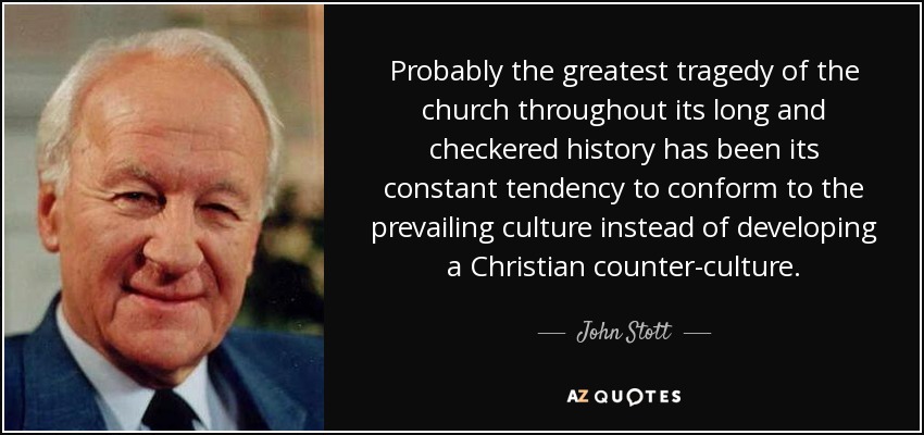Probably the greatest tragedy of the church throughout its long and checkered history has been its constant tendency to conform to the prevailing culture instead of developing a Christian counter-culture . - John Stott