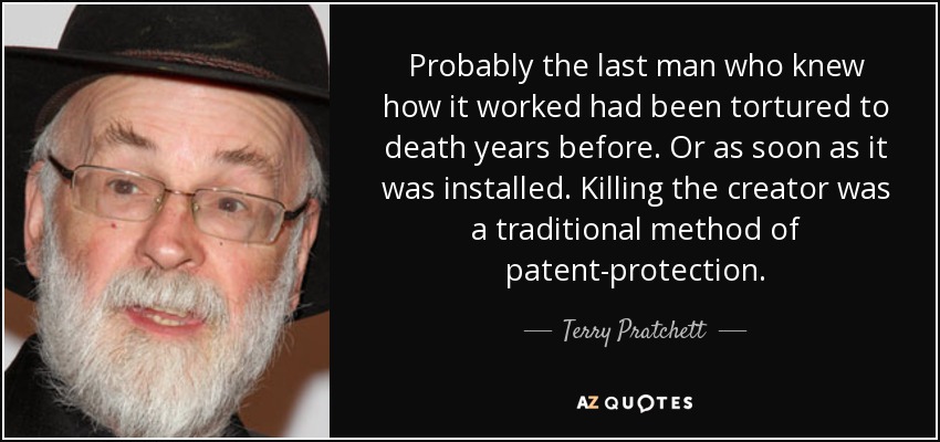 Probably the last man who knew how it worked had been tortured to death years before. Or as soon as it was installed. Killing the creator was a traditional method of patent-protection. - Terry Pratchett