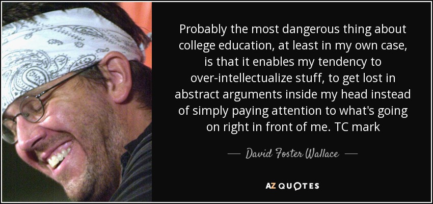 Probably the most dangerous thing about college education, at least in my own case, is that it enables my tendency to over-intellectualize stuff, to get lost in abstract arguments inside my head instead of simply paying attention to what's going on right in front of me. TC mark - David Foster Wallace