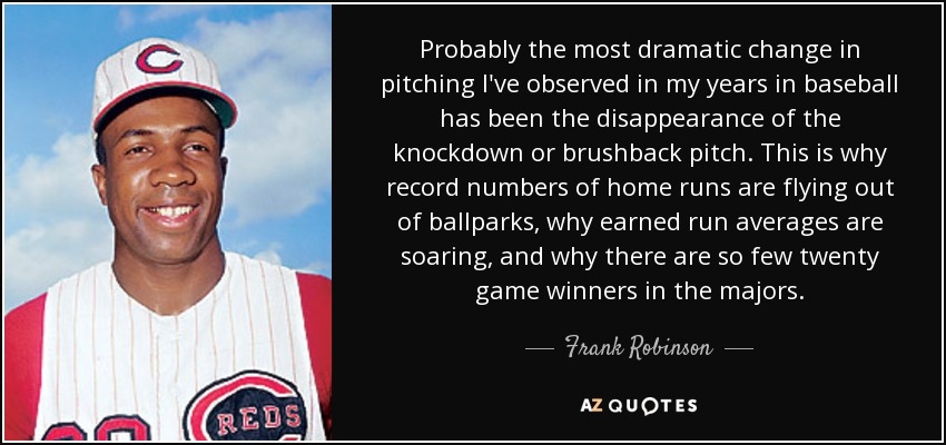 Probably the most dramatic change in pitching I've observed in my years in baseball has been the disappearance of the knockdown or brushback pitch. This is why record numbers of home runs are flying out of ballparks, why earned run averages are soaring, and why there are so few twenty game winners in the majors. - Frank Robinson
