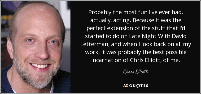 Probably the most fun I've ever had, actually, acting. Because it was the perfect extension of the stuff that I'd started to do on Late Night With David Letterman, and when I look back on all my work, it was probably the best possible incarnation of Chris Elliott, of me. - Chris Elliott