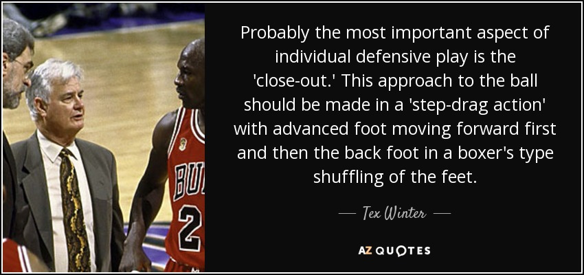 Probably the most important aspect of individual defensive play is the 'close-out.' This approach to the ball should be made in a 'step-drag action' with advanced foot moving forward first and then the back foot in a boxer's type shuffling of the feet. - Tex Winter