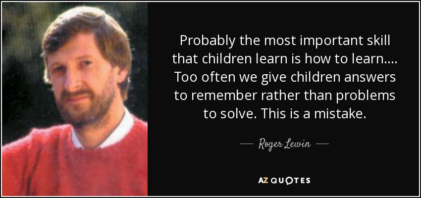 Probably the most important skill that children learn is how to learn. ... Too often we give children answers to remember rather than problems to solve. This is a mistake. - Roger Lewin