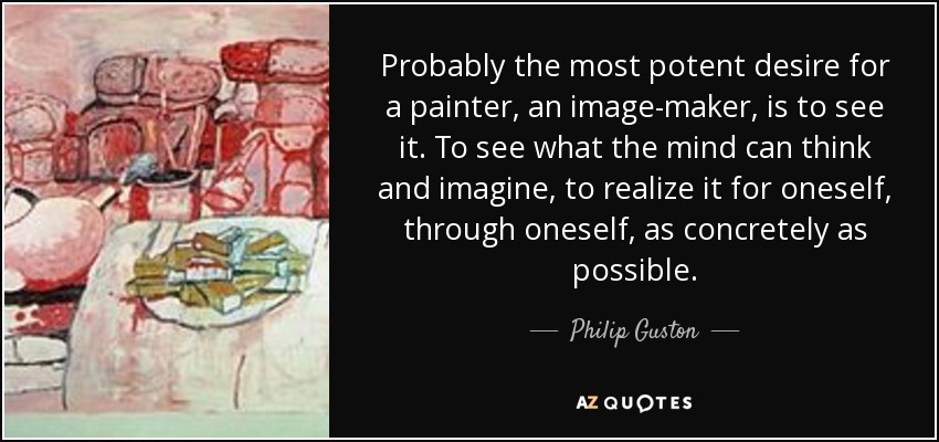 Probably the most potent desire for a painter, an image-maker, is to see it. To see what the mind can think and imagine, to realize it for oneself, through oneself, as concretely as possible. - Philip Guston