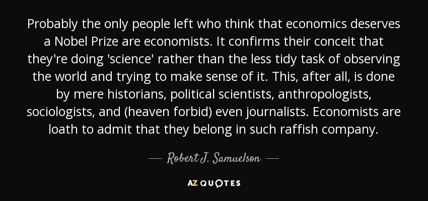 Probably the only people left who think that economics deserves a Nobel Prize are economists. It confirms their conceit that they're doing 'science' rather than the less tidy task of observing the world and trying to make sense of it. This, after all, is done by mere historians, political scientists, anthropologists, sociologists, and (heaven forbid) even journalists. Economists are loath to admit that they belong in such raffish company. - Robert J. Samuelson