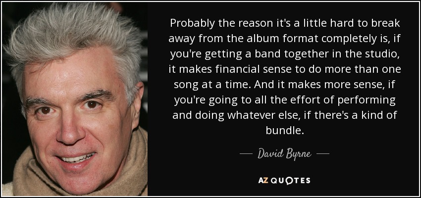 Probably the reason it's a little hard to break away from the album format completely is, if you're getting a band together in the studio, it makes financial sense to do more than one song at a time. And it makes more sense, if you're going to all the effort of performing and doing whatever else, if there's a kind of bundle. - David Byrne