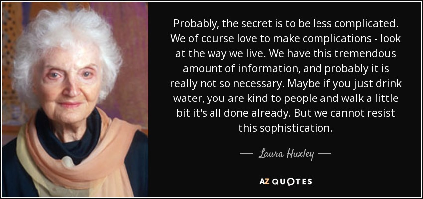 Probably, the secret is to be less complicated. We of course love to make complications - look at the way we live. We have this tremendous amount of information, and probably it is really not so necessary. Maybe if you just drink water, you are kind to people and walk a little bit it's all done already. But we cannot resist this sophistication. - Laura Huxley