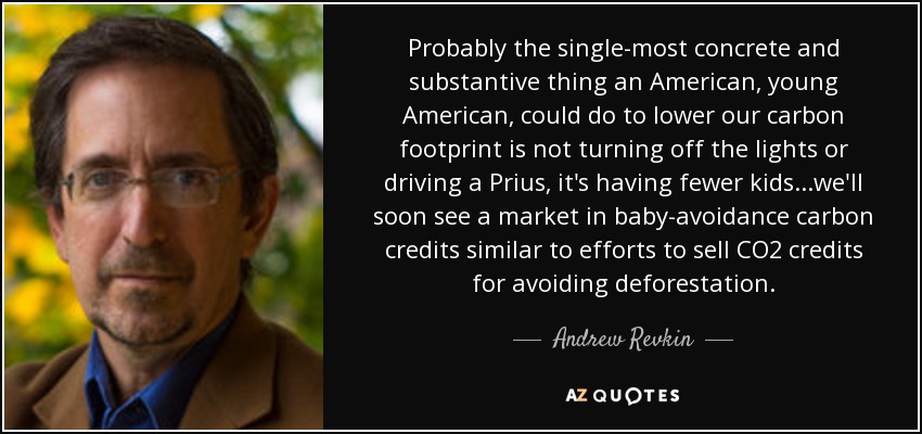 Probably the single-most concrete and substantive thing an American, young American, could do to lower our carbon footprint is not turning off the lights or driving a Prius, it's having fewer kids...we'll soon see a market in baby-avoidance carbon credits similar to efforts to sell CO2 credits for avoiding deforestation. - Andrew Revkin