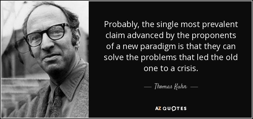Probably, the single most prevalent claim advanced by the proponents of a new paradigm is that they can solve the problems that led the old one to a crisis. - Thomas Kuhn
